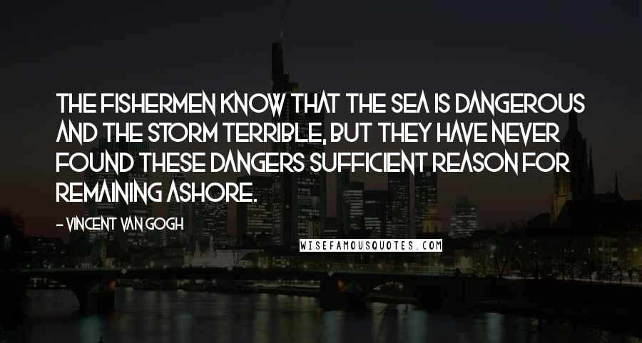 Vincent Van Gogh Quotes: The fishermen know that the sea is dangerous and the storm terrible, but they have never found these dangers sufficient reason for remaining ashore.