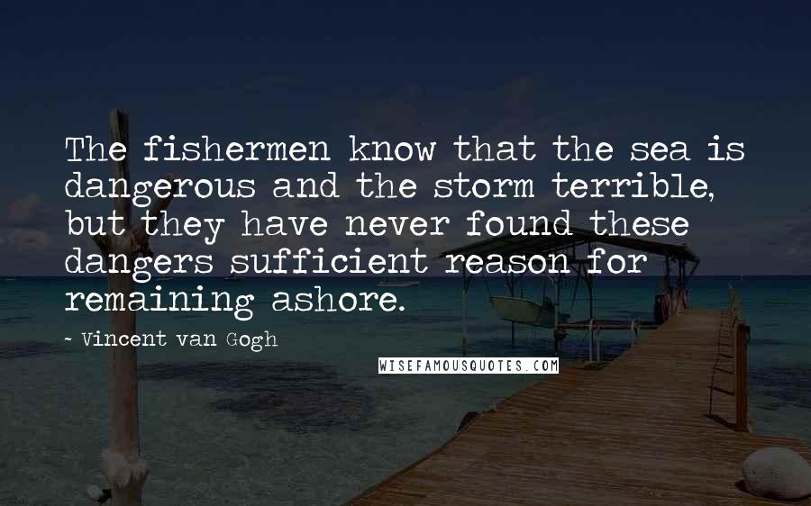 Vincent Van Gogh Quotes: The fishermen know that the sea is dangerous and the storm terrible, but they have never found these dangers sufficient reason for remaining ashore.