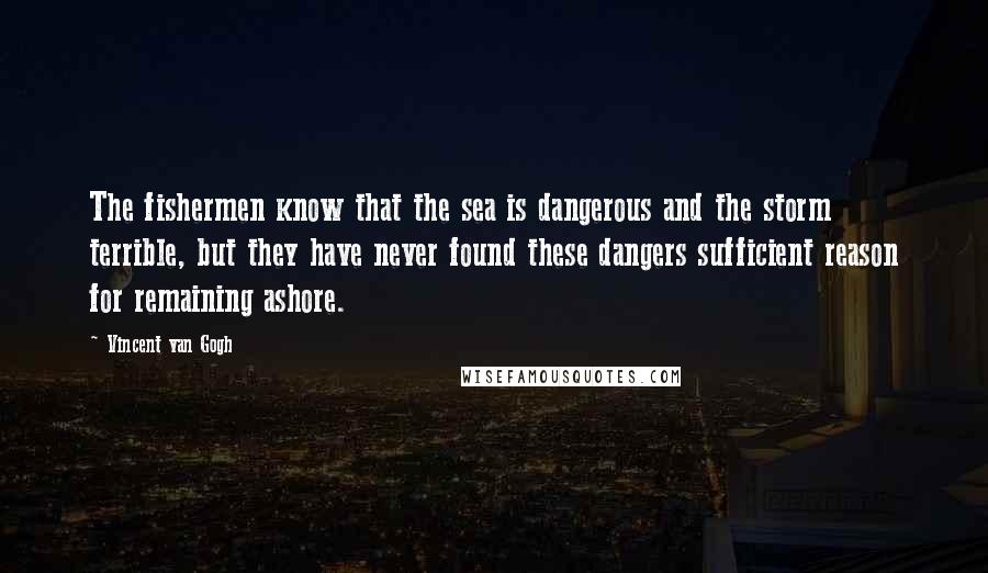 Vincent Van Gogh Quotes: The fishermen know that the sea is dangerous and the storm terrible, but they have never found these dangers sufficient reason for remaining ashore.