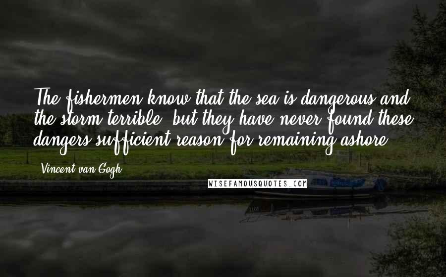 Vincent Van Gogh Quotes: The fishermen know that the sea is dangerous and the storm terrible, but they have never found these dangers sufficient reason for remaining ashore.