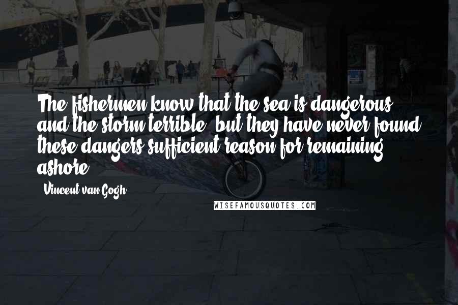 Vincent Van Gogh Quotes: The fishermen know that the sea is dangerous and the storm terrible, but they have never found these dangers sufficient reason for remaining ashore.