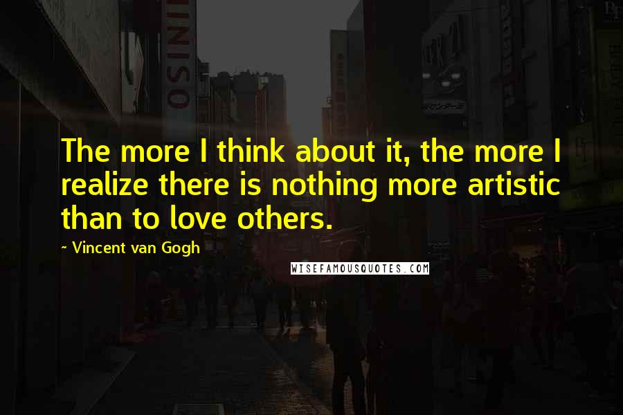 Vincent Van Gogh Quotes: The more I think about it, the more I realize there is nothing more artistic than to love others.