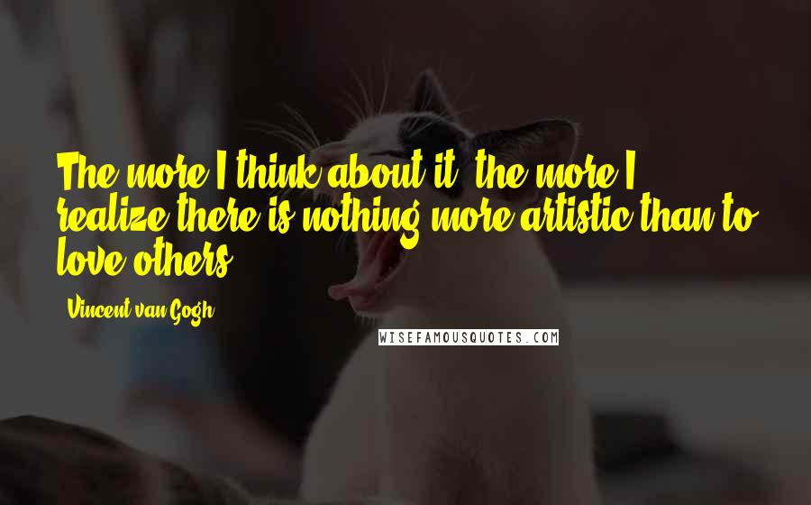 Vincent Van Gogh Quotes: The more I think about it, the more I realize there is nothing more artistic than to love others.