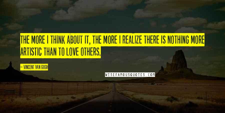 Vincent Van Gogh Quotes: The more I think about it, the more I realize there is nothing more artistic than to love others.