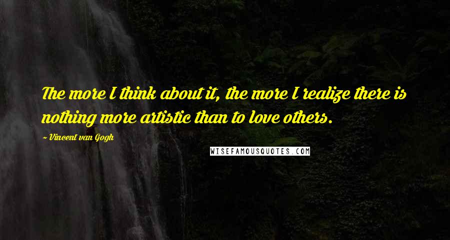 Vincent Van Gogh Quotes: The more I think about it, the more I realize there is nothing more artistic than to love others.