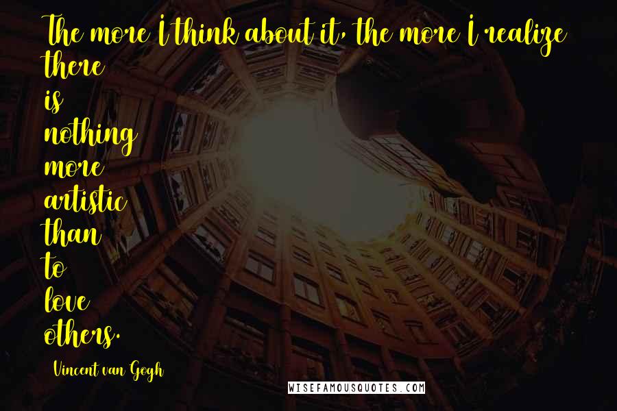 Vincent Van Gogh Quotes: The more I think about it, the more I realize there is nothing more artistic than to love others.