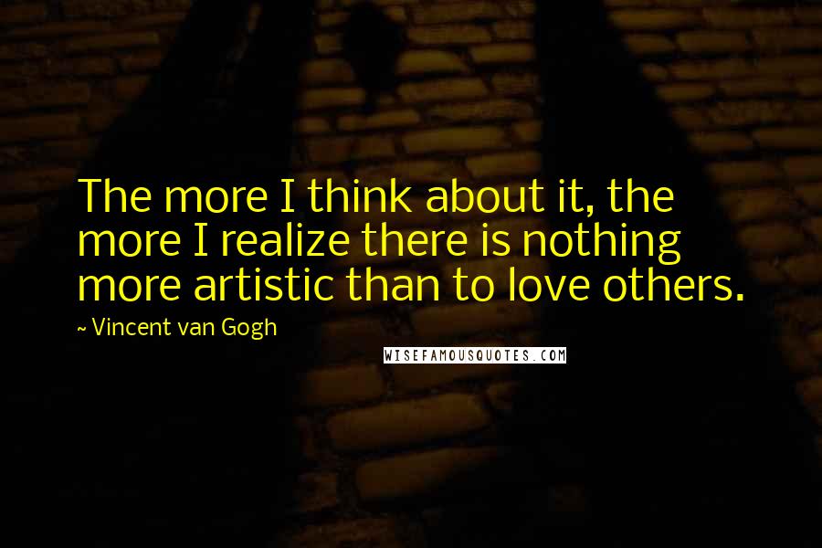 Vincent Van Gogh Quotes: The more I think about it, the more I realize there is nothing more artistic than to love others.