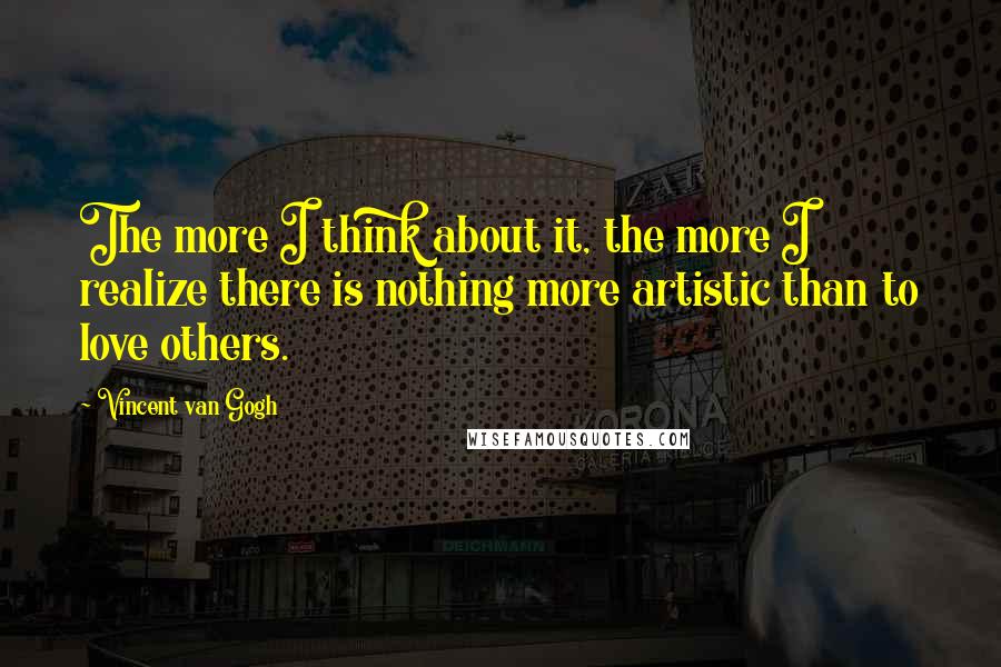 Vincent Van Gogh Quotes: The more I think about it, the more I realize there is nothing more artistic than to love others.