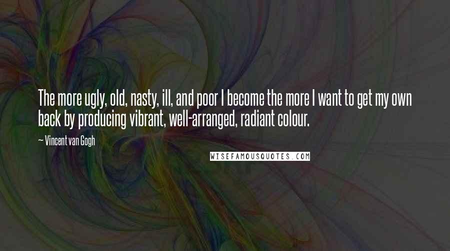 Vincent Van Gogh Quotes: The more ugly, old, nasty, ill, and poor I become the more I want to get my own back by producing vibrant, well-arranged, radiant colour.