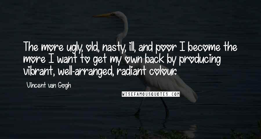 Vincent Van Gogh Quotes: The more ugly, old, nasty, ill, and poor I become the more I want to get my own back by producing vibrant, well-arranged, radiant colour.