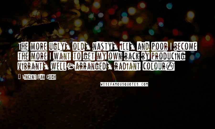 Vincent Van Gogh Quotes: The more ugly, old, nasty, ill, and poor I become the more I want to get my own back by producing vibrant, well-arranged, radiant colour.