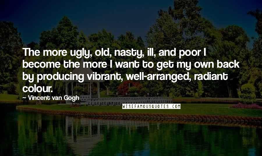 Vincent Van Gogh Quotes: The more ugly, old, nasty, ill, and poor I become the more I want to get my own back by producing vibrant, well-arranged, radiant colour.