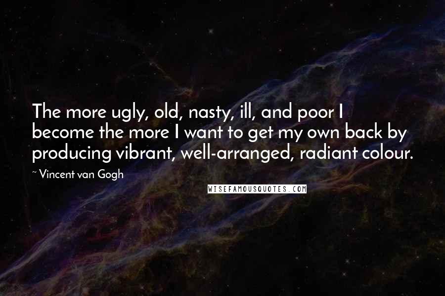 Vincent Van Gogh Quotes: The more ugly, old, nasty, ill, and poor I become the more I want to get my own back by producing vibrant, well-arranged, radiant colour.