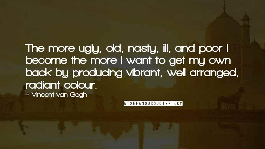 Vincent Van Gogh Quotes: The more ugly, old, nasty, ill, and poor I become the more I want to get my own back by producing vibrant, well-arranged, radiant colour.