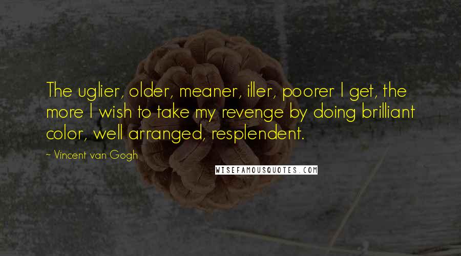 Vincent Van Gogh Quotes: The uglier, older, meaner, iller, poorer I get, the more I wish to take my revenge by doing brilliant color, well arranged, resplendent.