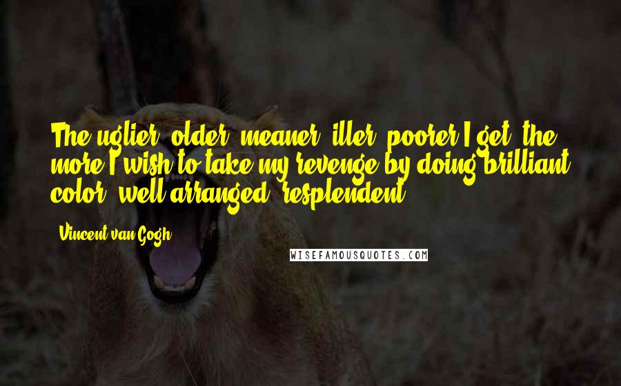 Vincent Van Gogh Quotes: The uglier, older, meaner, iller, poorer I get, the more I wish to take my revenge by doing brilliant color, well arranged, resplendent.