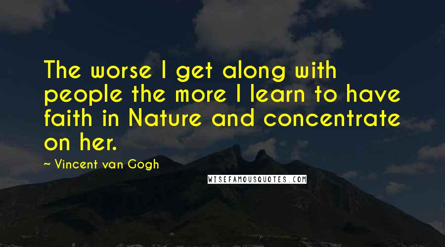 Vincent Van Gogh Quotes: The worse I get along with people the more I learn to have faith in Nature and concentrate on her.