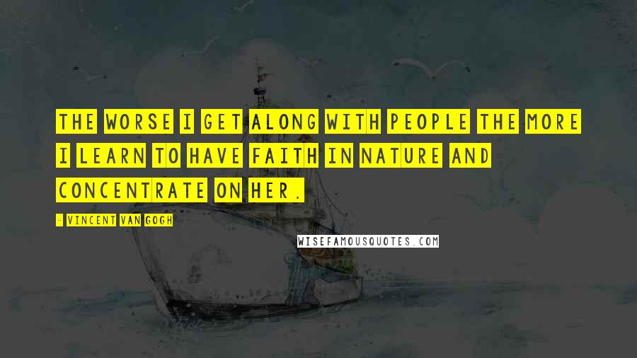 Vincent Van Gogh Quotes: The worse I get along with people the more I learn to have faith in Nature and concentrate on her.