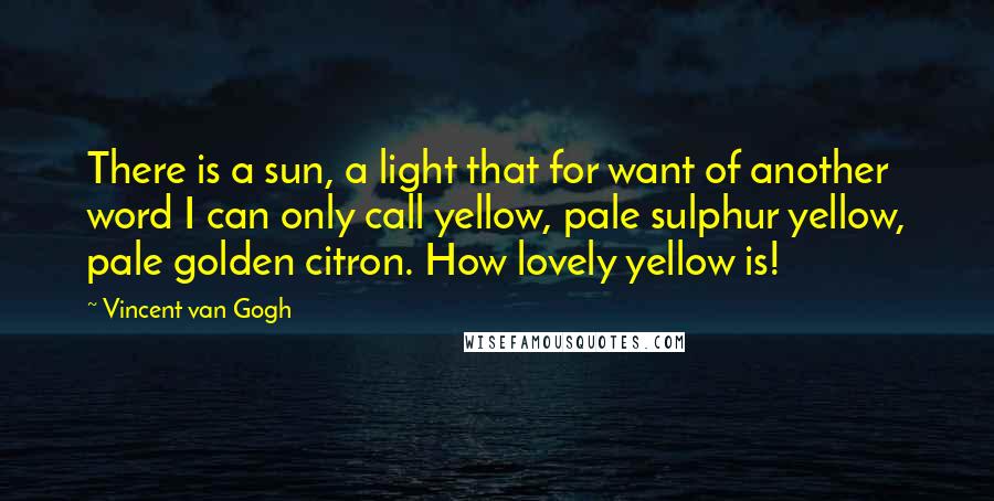 Vincent Van Gogh Quotes: There is a sun, a light that for want of another word I can only call yellow, pale sulphur yellow, pale golden citron. How lovely yellow is!