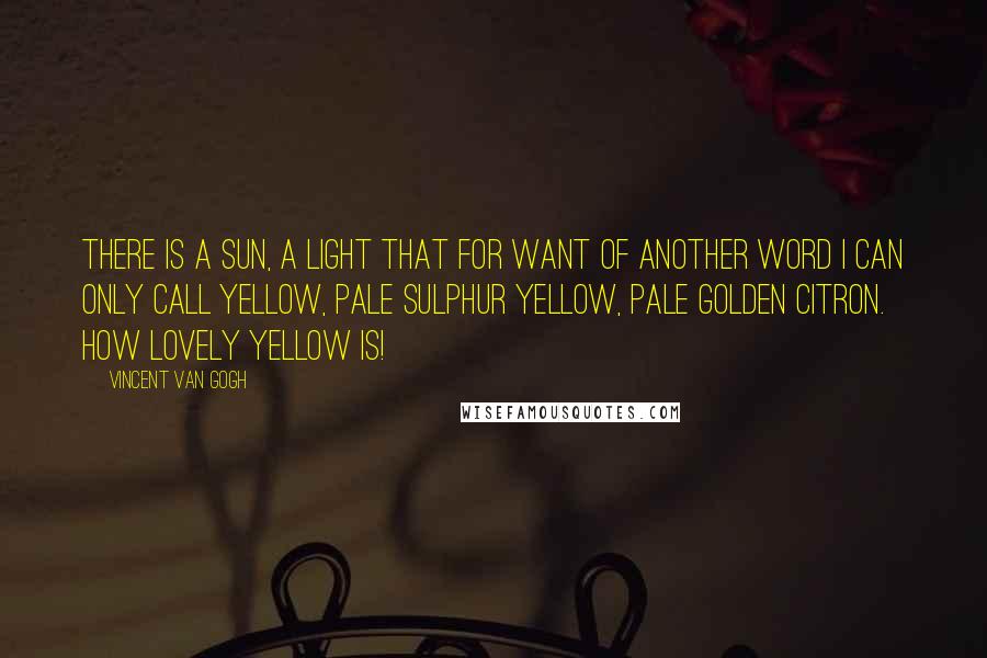 Vincent Van Gogh Quotes: There is a sun, a light that for want of another word I can only call yellow, pale sulphur yellow, pale golden citron. How lovely yellow is!