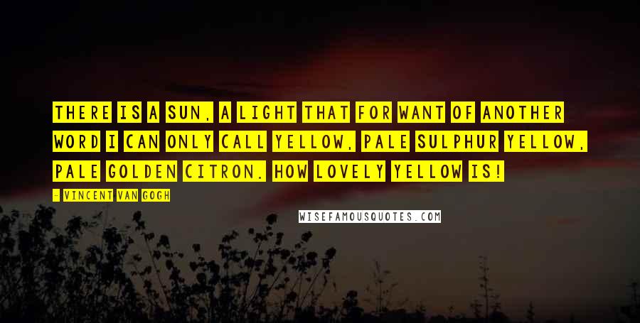 Vincent Van Gogh Quotes: There is a sun, a light that for want of another word I can only call yellow, pale sulphur yellow, pale golden citron. How lovely yellow is!