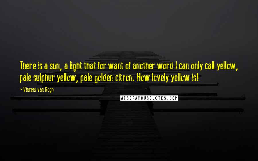 Vincent Van Gogh Quotes: There is a sun, a light that for want of another word I can only call yellow, pale sulphur yellow, pale golden citron. How lovely yellow is!