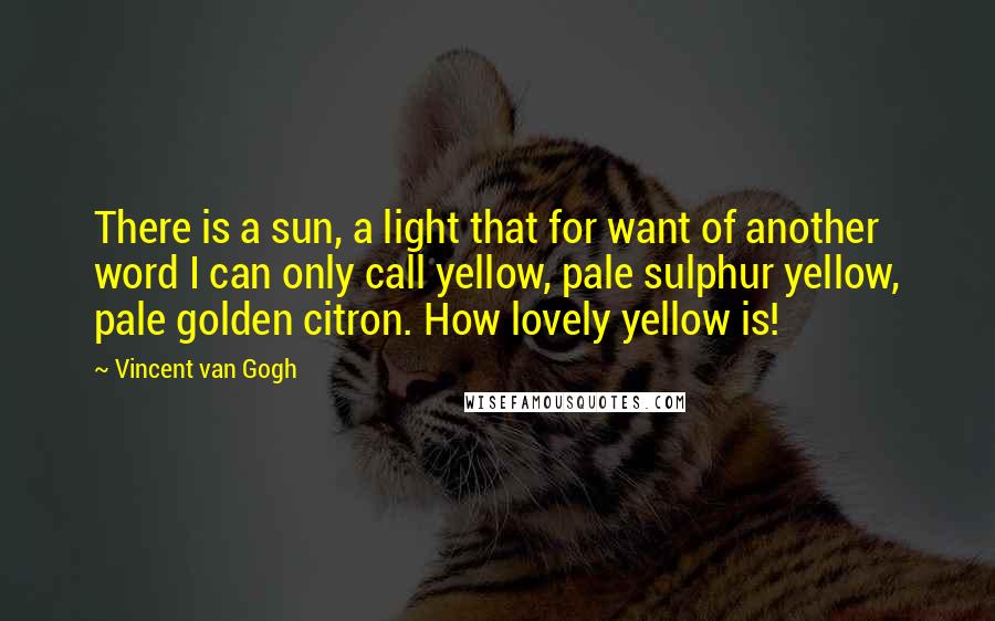 Vincent Van Gogh Quotes: There is a sun, a light that for want of another word I can only call yellow, pale sulphur yellow, pale golden citron. How lovely yellow is!