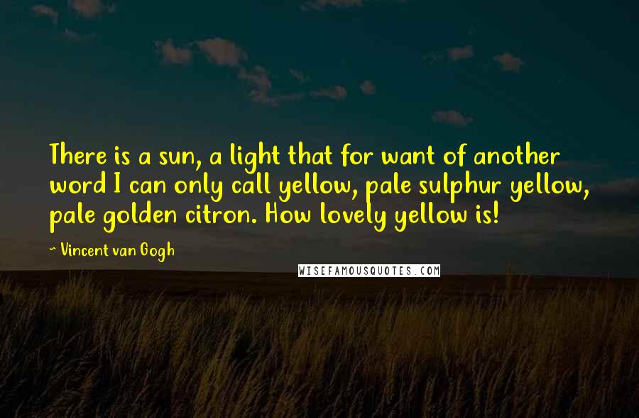 Vincent Van Gogh Quotes: There is a sun, a light that for want of another word I can only call yellow, pale sulphur yellow, pale golden citron. How lovely yellow is!