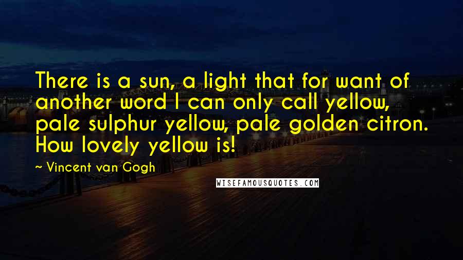 Vincent Van Gogh Quotes: There is a sun, a light that for want of another word I can only call yellow, pale sulphur yellow, pale golden citron. How lovely yellow is!