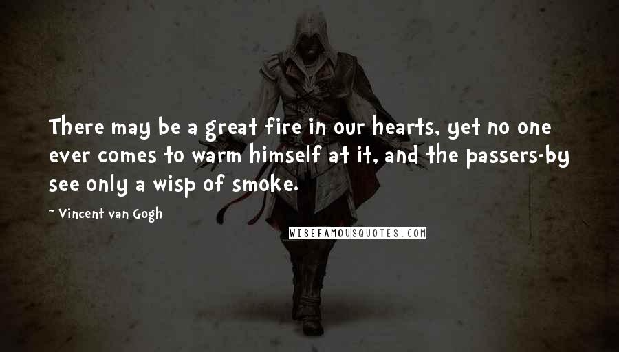 Vincent Van Gogh Quotes: There may be a great fire in our hearts, yet no one ever comes to warm himself at it, and the passers-by see only a wisp of smoke.
