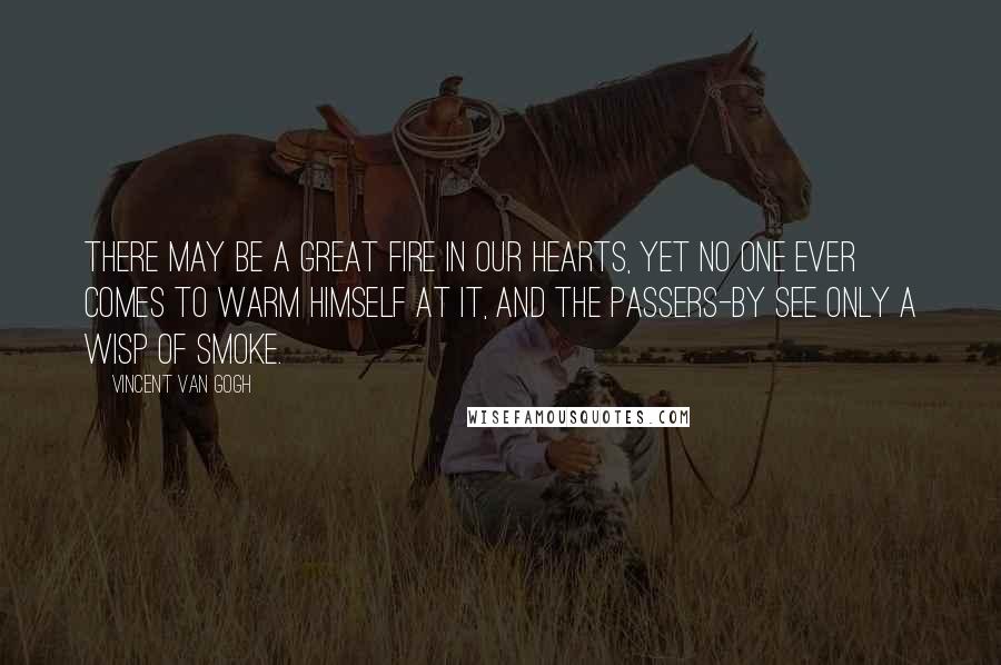 Vincent Van Gogh Quotes: There may be a great fire in our hearts, yet no one ever comes to warm himself at it, and the passers-by see only a wisp of smoke.