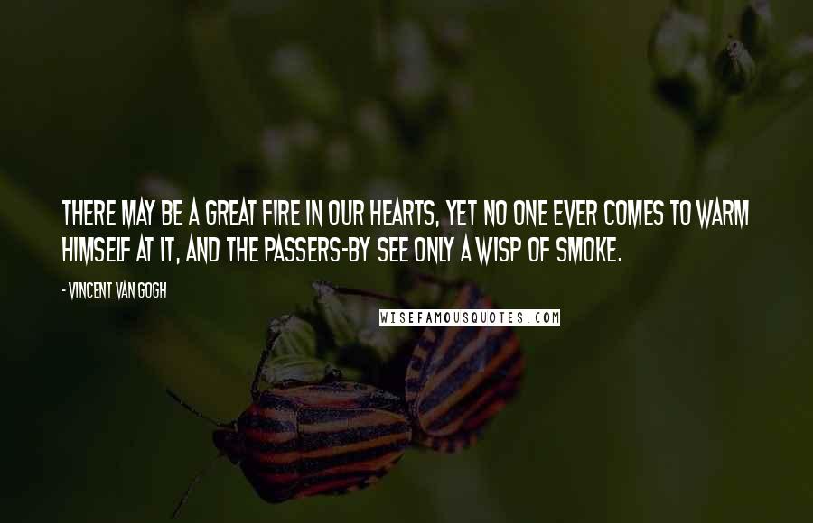 Vincent Van Gogh Quotes: There may be a great fire in our hearts, yet no one ever comes to warm himself at it, and the passers-by see only a wisp of smoke.