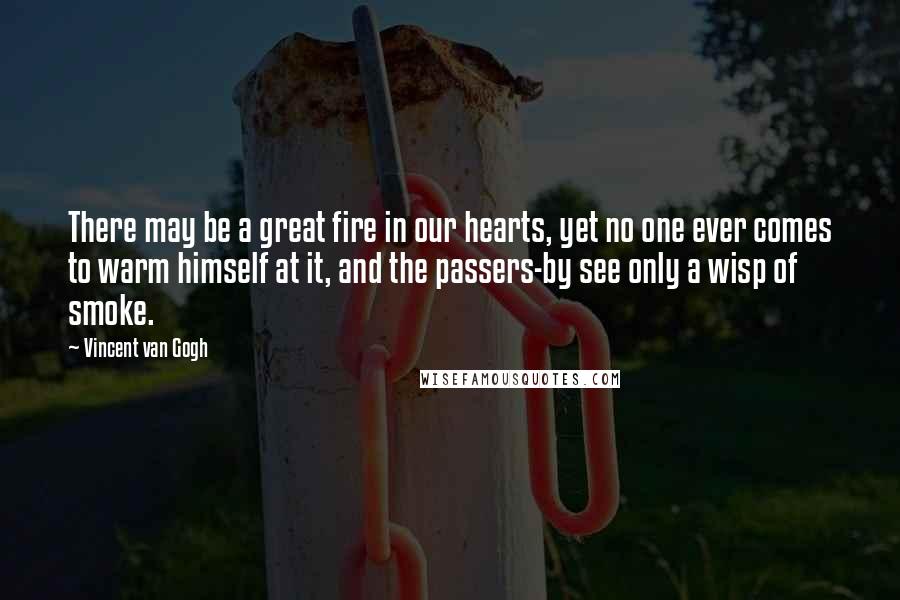 Vincent Van Gogh Quotes: There may be a great fire in our hearts, yet no one ever comes to warm himself at it, and the passers-by see only a wisp of smoke.