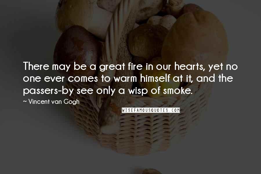 Vincent Van Gogh Quotes: There may be a great fire in our hearts, yet no one ever comes to warm himself at it, and the passers-by see only a wisp of smoke.