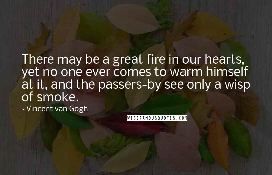 Vincent Van Gogh Quotes: There may be a great fire in our hearts, yet no one ever comes to warm himself at it, and the passers-by see only a wisp of smoke.