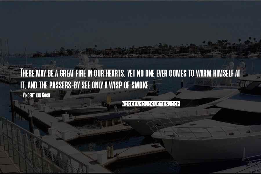 Vincent Van Gogh Quotes: There may be a great fire in our hearts, yet no one ever comes to warm himself at it, and the passers-by see only a wisp of smoke.