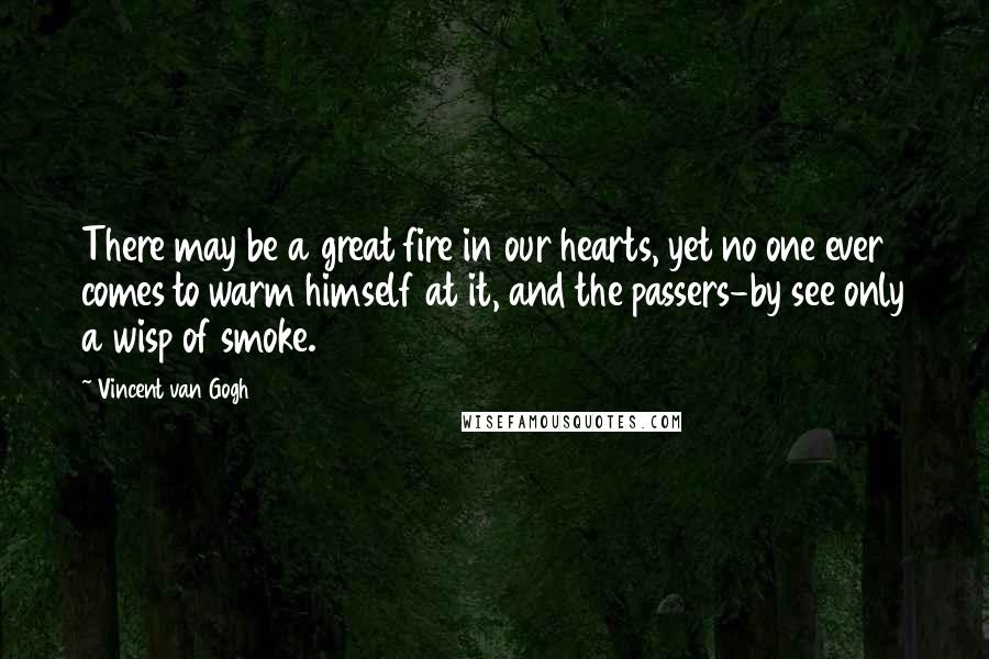 Vincent Van Gogh Quotes: There may be a great fire in our hearts, yet no one ever comes to warm himself at it, and the passers-by see only a wisp of smoke.
