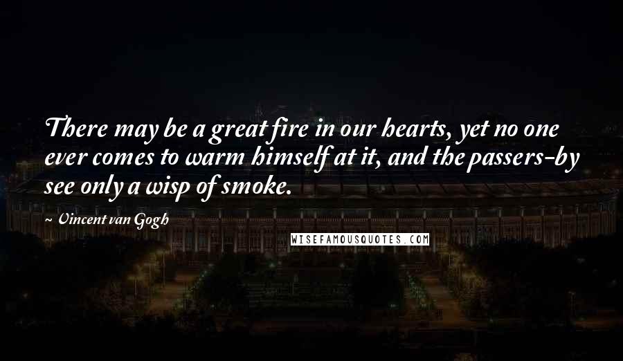 Vincent Van Gogh Quotes: There may be a great fire in our hearts, yet no one ever comes to warm himself at it, and the passers-by see only a wisp of smoke.
