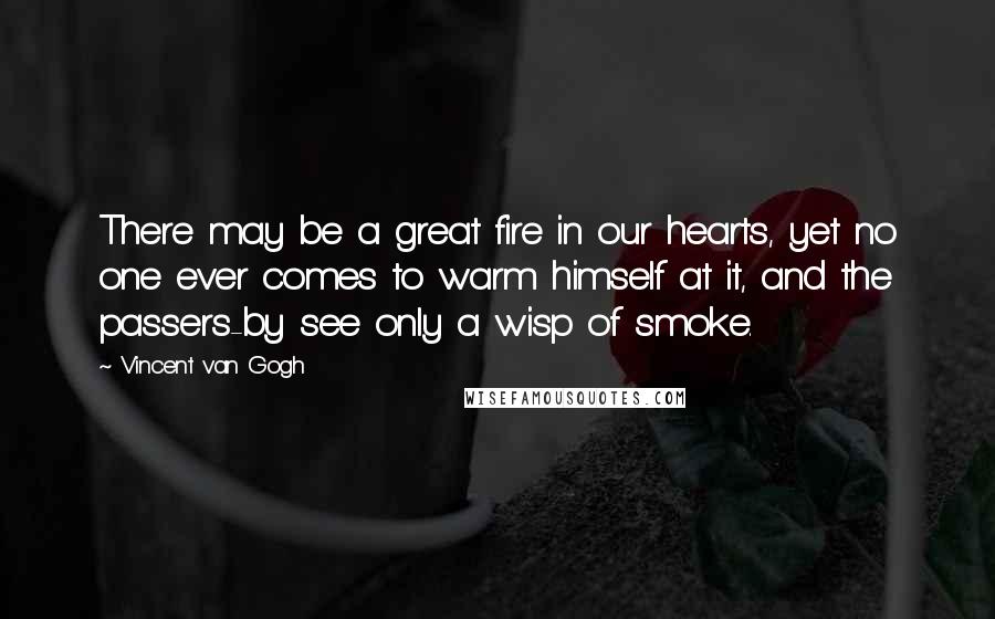 Vincent Van Gogh Quotes: There may be a great fire in our hearts, yet no one ever comes to warm himself at it, and the passers-by see only a wisp of smoke.