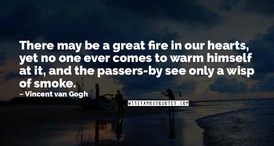 Vincent Van Gogh Quotes: There may be a great fire in our hearts, yet no one ever comes to warm himself at it, and the passers-by see only a wisp of smoke.