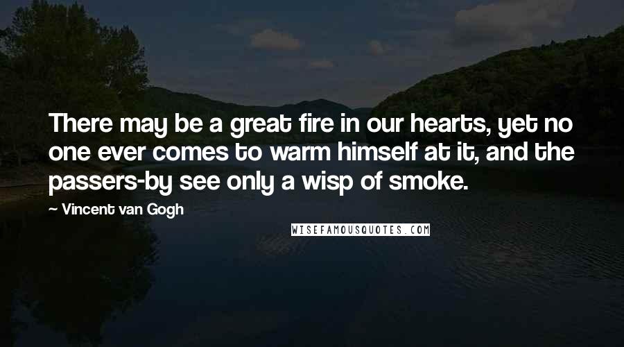 Vincent Van Gogh Quotes: There may be a great fire in our hearts, yet no one ever comes to warm himself at it, and the passers-by see only a wisp of smoke.