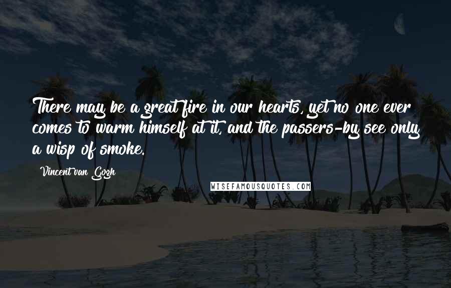Vincent Van Gogh Quotes: There may be a great fire in our hearts, yet no one ever comes to warm himself at it, and the passers-by see only a wisp of smoke.