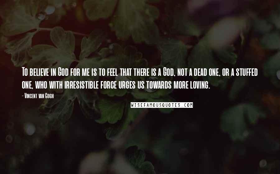 Vincent Van Gogh Quotes: To believe in God for me is to feel that there is a God, not a dead one, or a stuffed one, who with irresistible force urges us towards more loving.