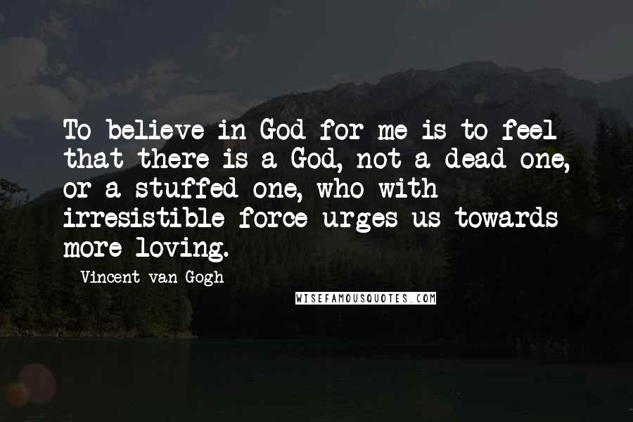 Vincent Van Gogh Quotes: To believe in God for me is to feel that there is a God, not a dead one, or a stuffed one, who with irresistible force urges us towards more loving.