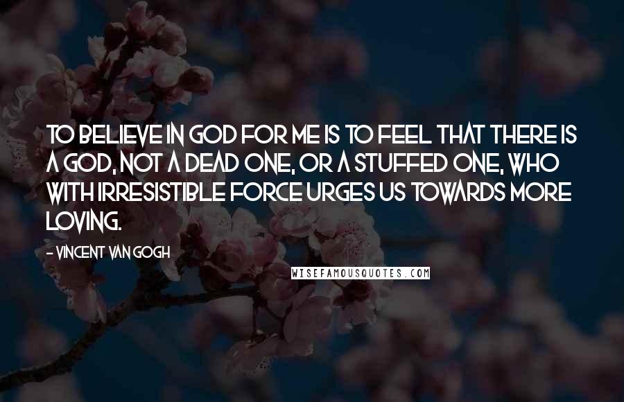 Vincent Van Gogh Quotes: To believe in God for me is to feel that there is a God, not a dead one, or a stuffed one, who with irresistible force urges us towards more loving.