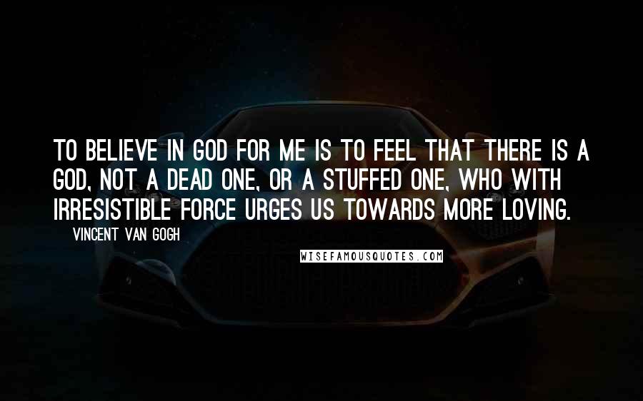 Vincent Van Gogh Quotes: To believe in God for me is to feel that there is a God, not a dead one, or a stuffed one, who with irresistible force urges us towards more loving.