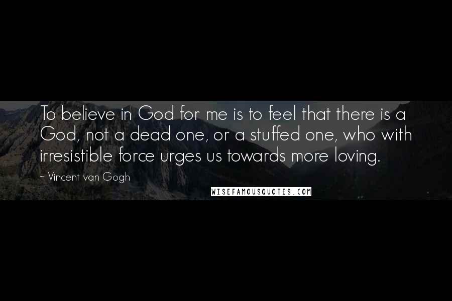 Vincent Van Gogh Quotes: To believe in God for me is to feel that there is a God, not a dead one, or a stuffed one, who with irresistible force urges us towards more loving.