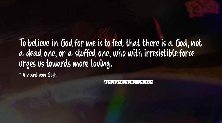 Vincent Van Gogh Quotes: To believe in God for me is to feel that there is a God, not a dead one, or a stuffed one, who with irresistible force urges us towards more loving.