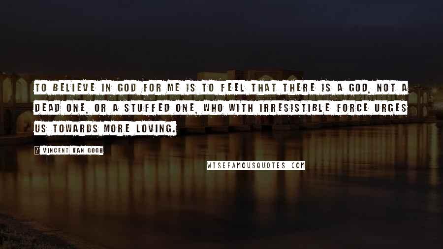Vincent Van Gogh Quotes: To believe in God for me is to feel that there is a God, not a dead one, or a stuffed one, who with irresistible force urges us towards more loving.