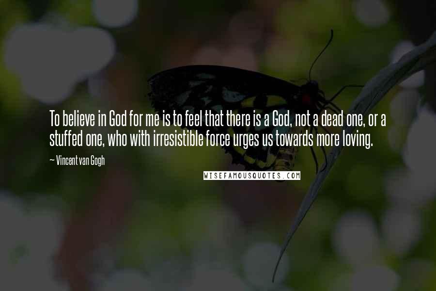Vincent Van Gogh Quotes: To believe in God for me is to feel that there is a God, not a dead one, or a stuffed one, who with irresistible force urges us towards more loving.